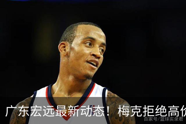 广东宏远最新动态！梅克拒绝高价合约，徐杰走上朱芳雨的道路，张皓嘉体测未达标
